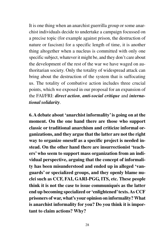 Itis one thing when an anarchist guerrilla group or some anar- chist individuals decide to undertake a campaign focussed on a precise topic (for example against prison, the destr nature o fascism) for a specific length of time, it is another  ction of  thing altogether when a nucleus is committed with only one specific subject, whatever it might be, and they don’t care about the development of the rest of the war we have waged on au- thoritarian society. Only the totality of widespread attack can bring about the destruction of the system that is suffocating us. The totality of combative action includes three crucial points, which we exposed in our proposal for an expansion of the FAUFRI: direct action, anti-social critique and interna- tional solidarity.  6.A debate about ‘anarchist informality’ is going on at the ‘moment. On the one hand there are those who support classic or traditional anarchism and criticize informal or- ganizations, and they argue that the latter are not the right way to organize oneself as a specific project is needed in- stead. On the other hand there are insurrectionist ‘teach- ers’ who seem to support mass organization from an indi- vidual perspective, arguing that the concept of informali- ty has been misunderstood and ended up in alleged ‘van- guards’ or specialized groups, and they openly blame nu- clei such as CCF, FAL GARI-PGG, ITS, etc. These people think it is not the case to issue communiqués as the latter end up becoming specialized or ‘enlightened” texts. As CCF prisoners of war, what’s your opinion on informal is anarchist informality for you? Do you think it tant to claim actions? Why?  